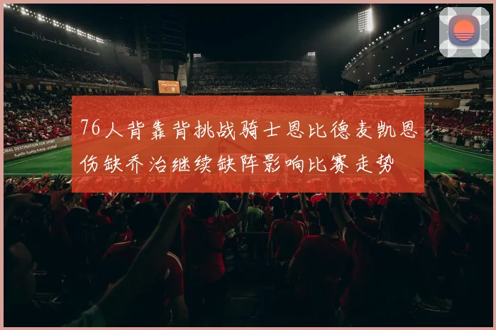 76人背靠背挑战骑士恩比德麦凯恩伤缺乔治继续缺阵影响比赛走势