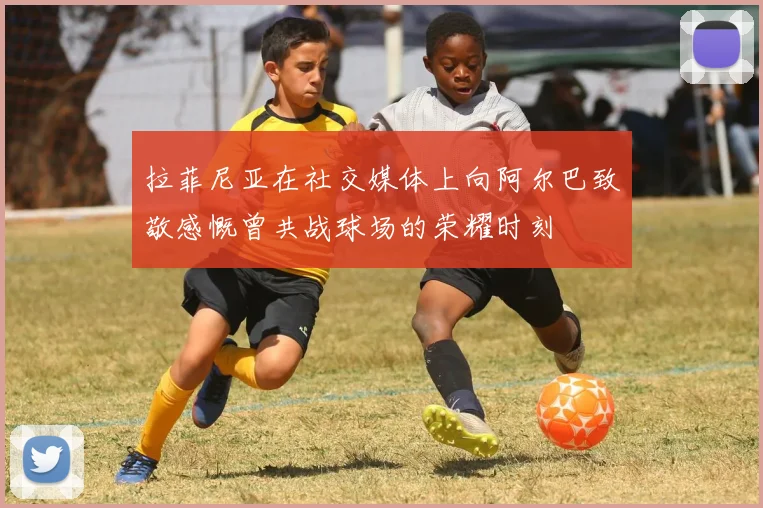 拉菲尼亚在社交媒体上向阿尔巴致敬感慨曾共战球场的荣耀时刻
