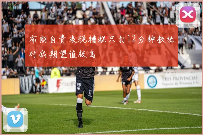 布朗自责表现糟糕只打12分钟教练对我期望值极高