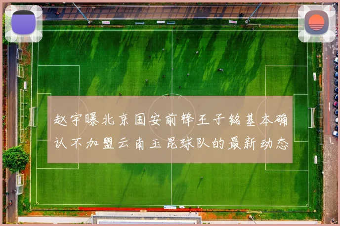 赵宇曝北京国安前锋王子铭基本确认不加盟云南玉昆球队的最新动态
