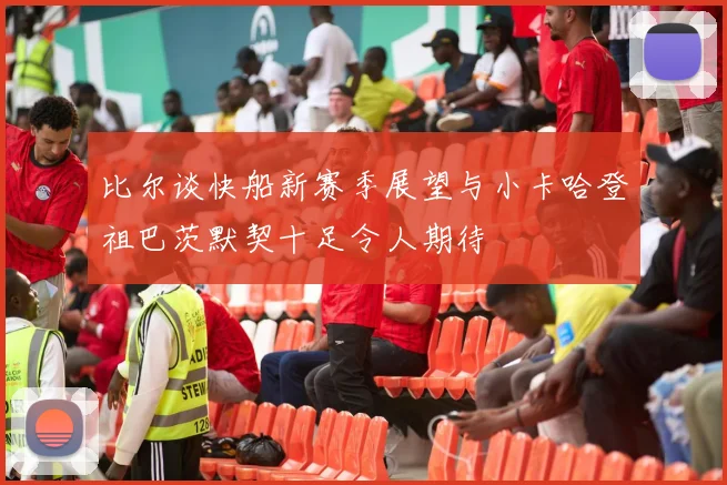 比尔谈快船新赛季展望与小卡哈登祖巴茨默契十足令人期待