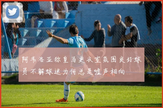 阿韦洛亚称皇马更衣室氛围良好球员不解球迷为何总是嘘声相向