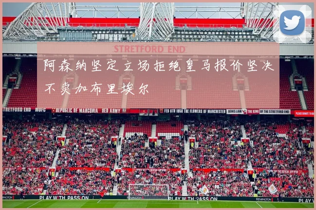 阿森纳坚定立场拒绝皇马报价坚决不卖加布里埃尔