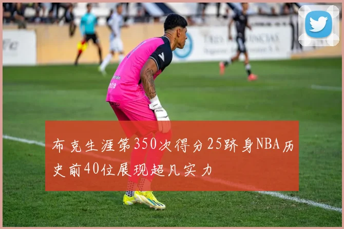 布克生涯第350次得分25跻身NBA历史前40位展现超凡实力