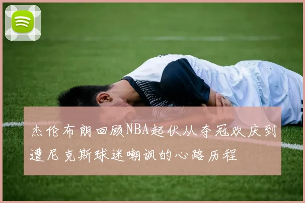 杰伦布朗回顾NBA起伏从夺冠欢庆到遭尼克斯球迷嘲讽的心路历程