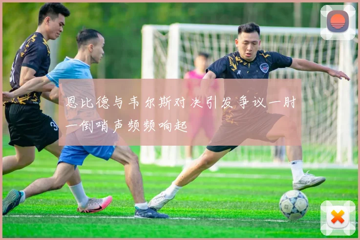 恩比德与韦尔斯对决引发争议一肘一倒哨声频频响起