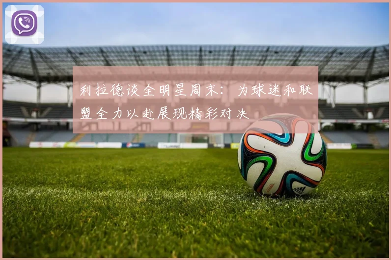 利拉德谈全明星周末：为球迷和联盟全力以赴展现精彩对决