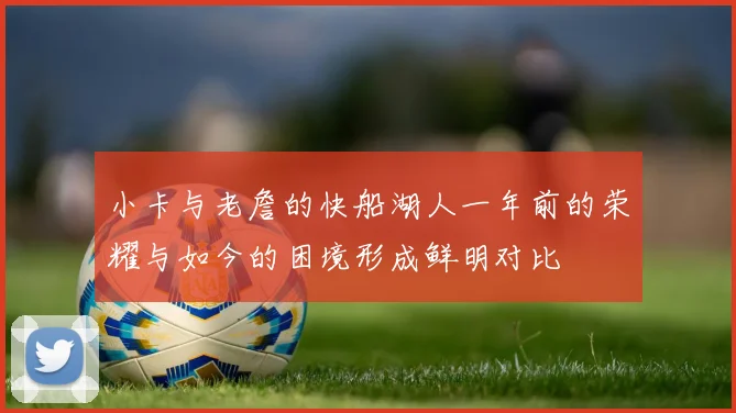 小卡与老詹的快船湖人一年前的荣耀与如今的困境形成鲜明对比