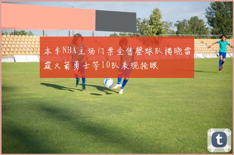 本季NBA主场门票全售罄球队揭晓雷霆火箭勇士等10队表现抢眼