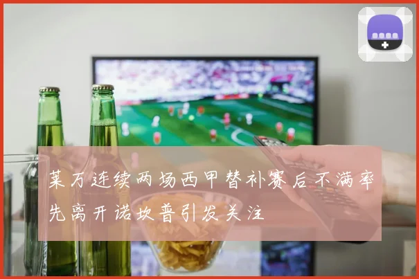 莱万连续两场西甲替补赛后不满率先离开诺坎普引发关注