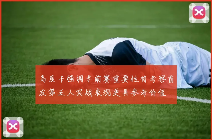 乌度卡强调季前赛重要性将考察首发第五人实战表现更具参考价值