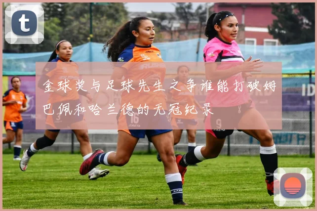 金球奖与足球先生之争谁能打破姆巴佩和哈兰德的无冠纪录