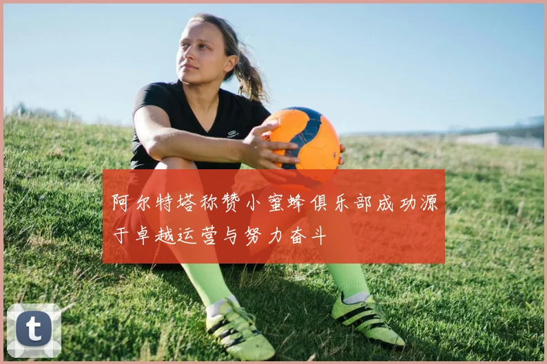 阿尔特塔称赞小蜜蜂俱乐部成功源于卓越运营与努力奋斗