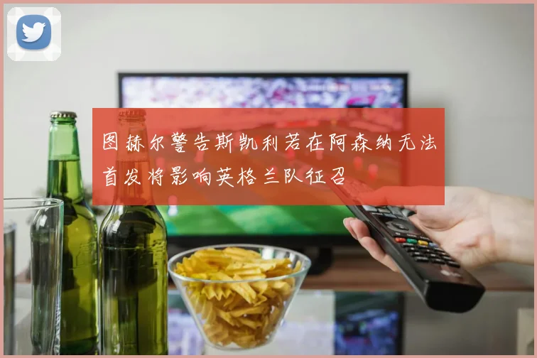 图赫尔警告斯凯利若在阿森纳无法首发将影响英格兰队征召