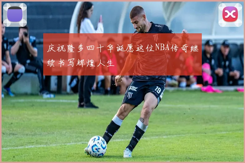 庆祝隆多四十华诞愿这位NBA传奇继续书写辉煌人生