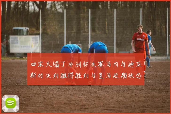 回家天塌了非洲杯决赛马内与迪亚斯对决利雅得胜利与皇马近期状态堪忧