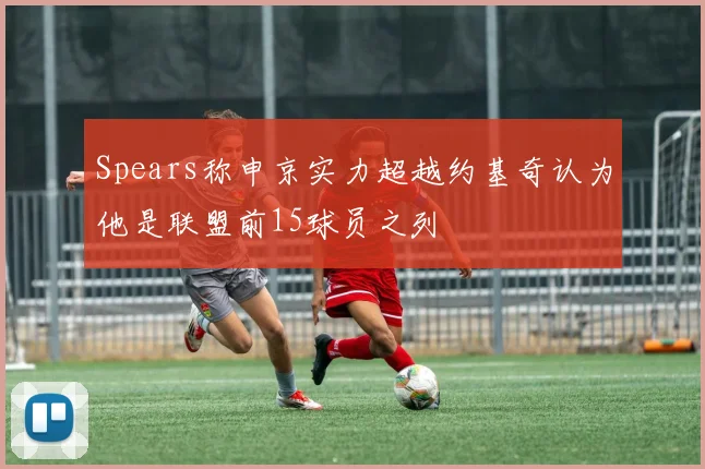 Spears称申京实力超越约基奇认为他是联盟前15球员之列