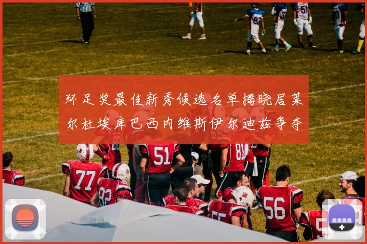 环足奖最佳新秀候选名单揭晓居莱尔杜埃库巴西内维斯伊尔迪兹争夺荣誉