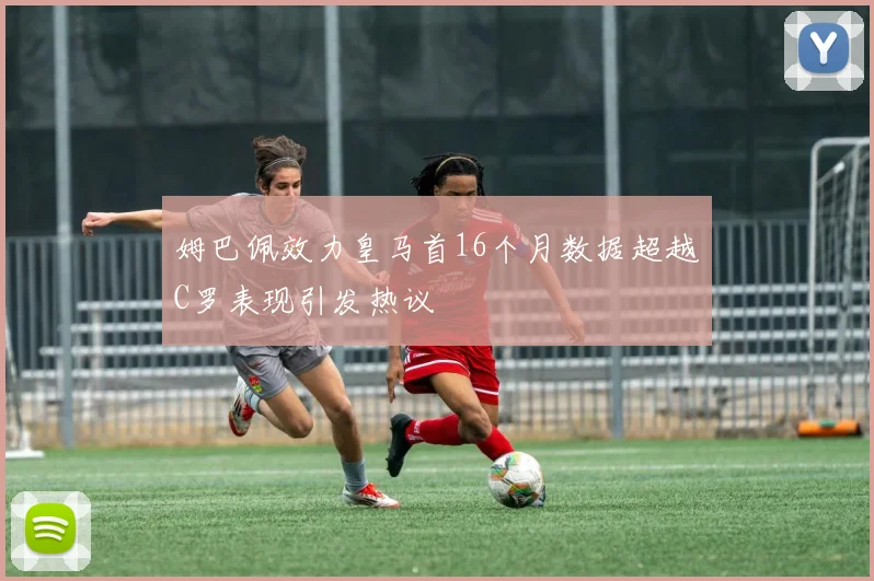姆巴佩效力皇马首16个月数据超越C罗表现引发热议