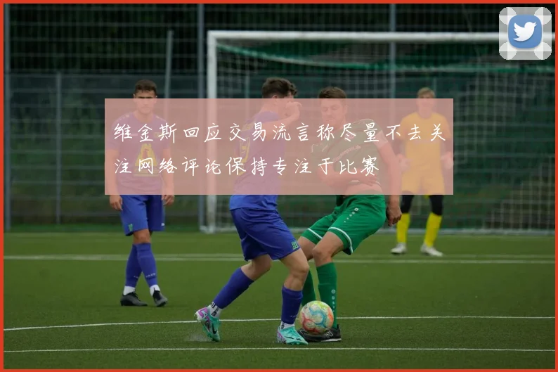维金斯回应交易流言称尽量不去关注网络评论保持专注于比赛