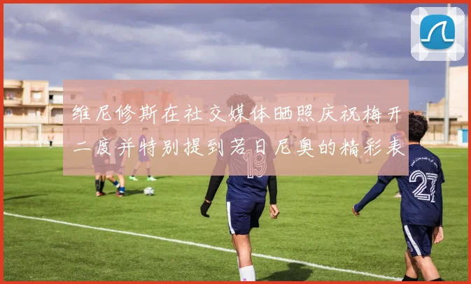 维尼修斯在社交媒体晒照庆祝梅开二度并特别提到若日尼奥的精彩表现