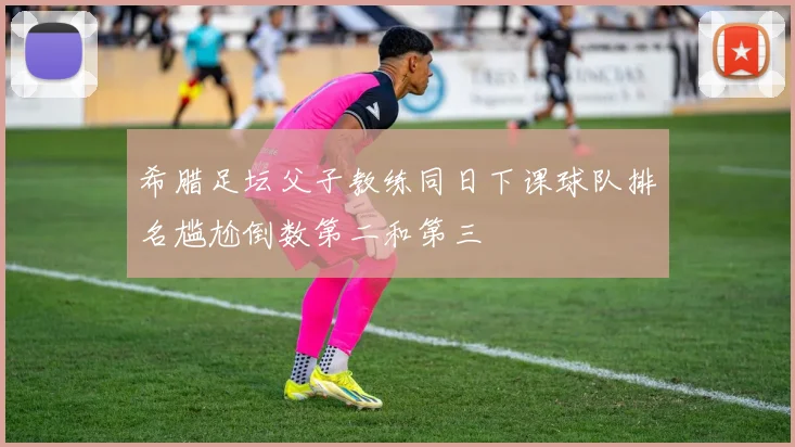 希腊足坛父子教练同日下课球队排名尴尬倒数第二和第三