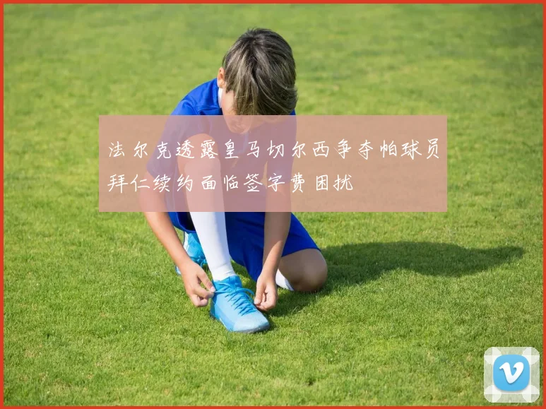法尔克透露皇马切尔西争夺帕球员拜仁续约面临签字费困扰