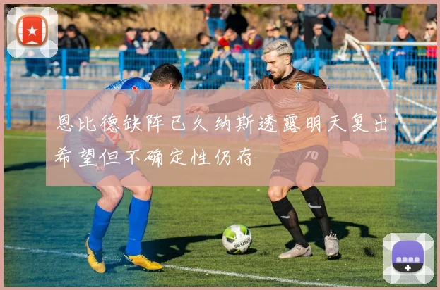 恩比德缺阵已久纳斯透露明天复出希望但不确定性仍存