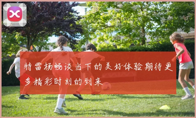 特雷杨畅谈当下的美好体验期待更多精彩时刻的到来