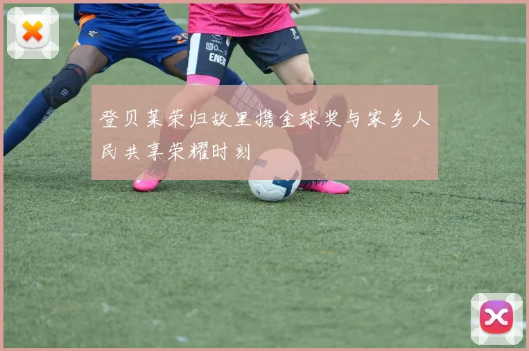 登贝莱荣归故里携金球奖与家乡人民共享荣耀时刻