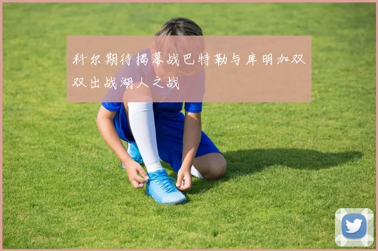 科尔期待揭幕战巴特勒与库明加双双出战湖人之战
