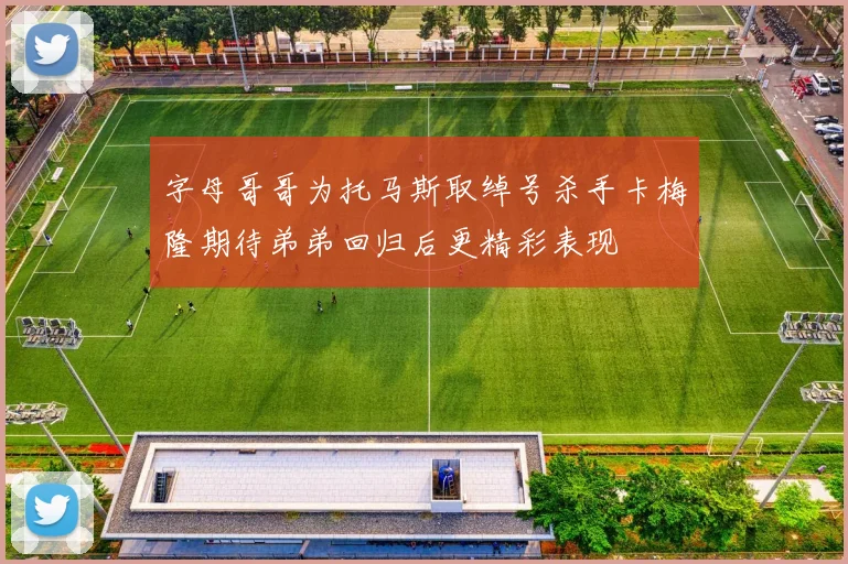 字母哥哥为托马斯取绰号杀手卡梅隆期待弟弟回归后更精彩表现
