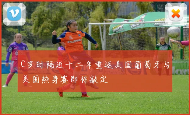 C罗时隔近十二年重返美国葡萄牙与美国热身赛即将敲定