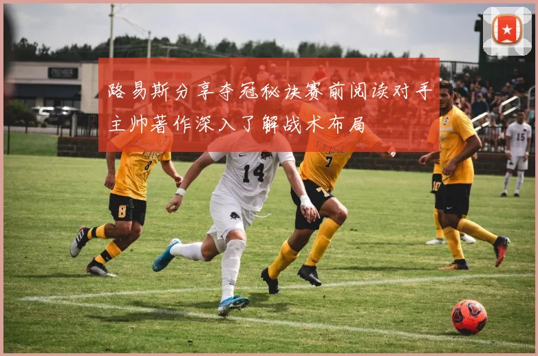 路易斯分享夺冠秘诀赛前阅读对手主帅著作深入了解战术布局