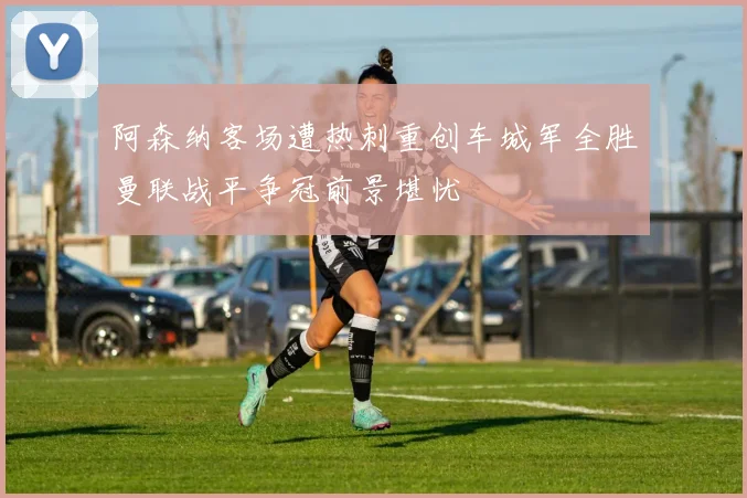 阿森纳客场遭热刺重创车城军全胜曼联战平争冠前景堪忧