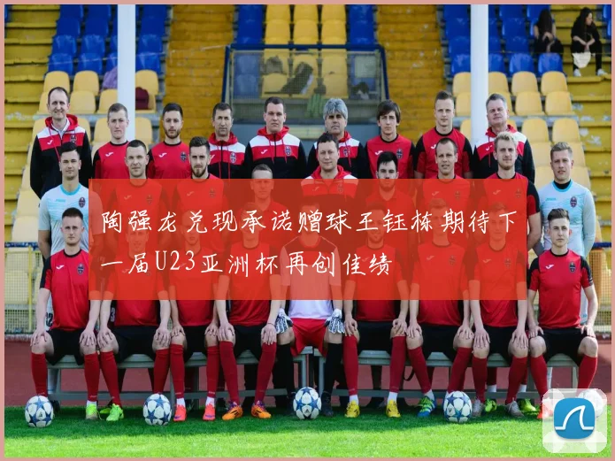 陶强龙兑现承诺赠球王钰栋期待下一届U23亚洲杯再创佳绩